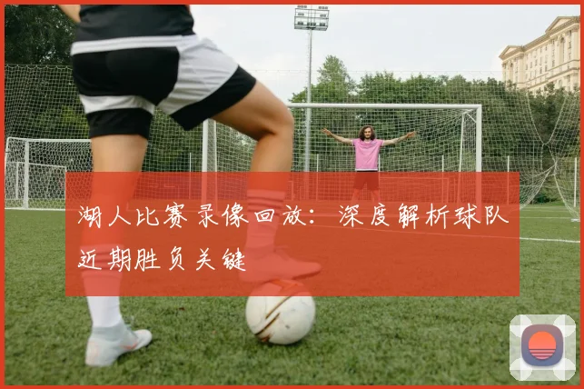 湖人比赛录像回放：深度解析球队近期胜负关键