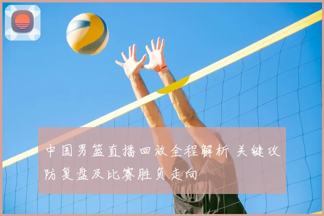 中国男篮直播回放全程解析 关键攻防复盘及比赛胜负走向