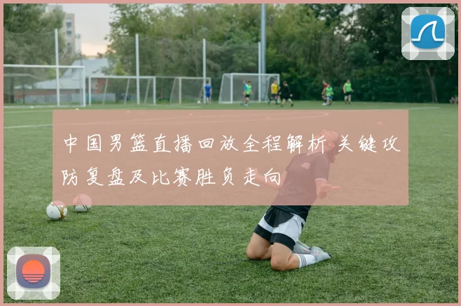 中国男篮直播回放全程解析 关键攻防复盘及比赛胜负走向