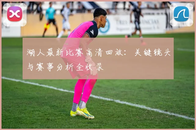 湖人最新比赛高清回放：关键镜头与赛事分析全收录