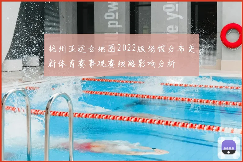 杭州亚运会地图2022版场馆分布更新体育赛事观赛线路影响分析