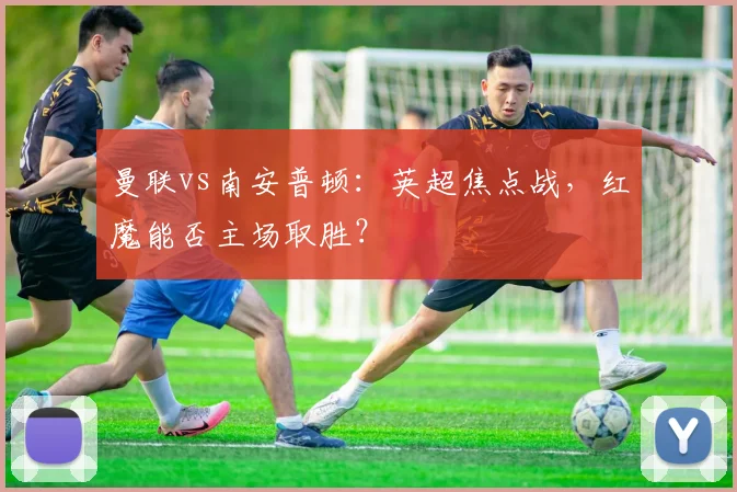 曼联vs南安普顿：英超焦点战，红魔能否主场取胜？