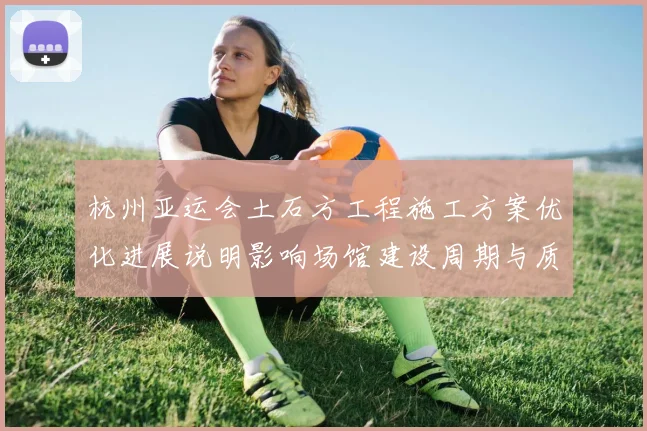杭州亚运会土石方工程施工方案优化进展说明影响场馆建设周期与质量看点