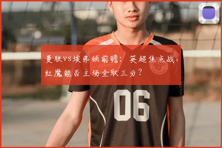 曼联vs埃弗顿前瞻：英超焦点战，红魔能否主场全取三分？
