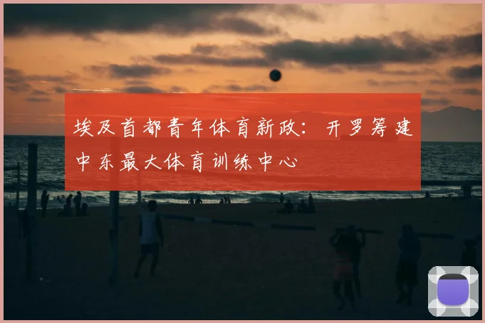 埃及首都青年体育新政：开罗筹建中东最大体育训练中心