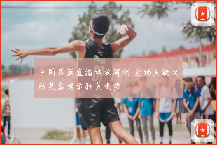 中国男篮直播回放解析 全场关键攻防复盘揭示胜负走势
