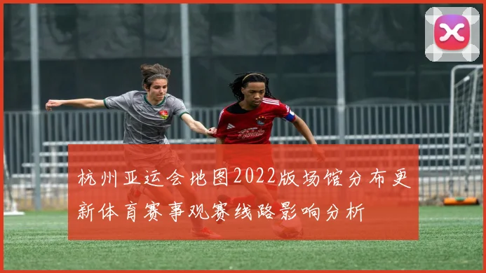 杭州亚运会地图2022版场馆分布更新体育赛事观赛线路影响分析